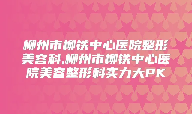 柳州市柳铁中心医院整形美容科,柳州市柳铁中心医院美容整形科实力大PK