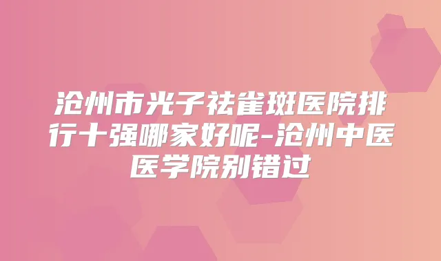 沧州市光子祛雀斑医院排行十强哪家好呢-沧州中医医学院别错过