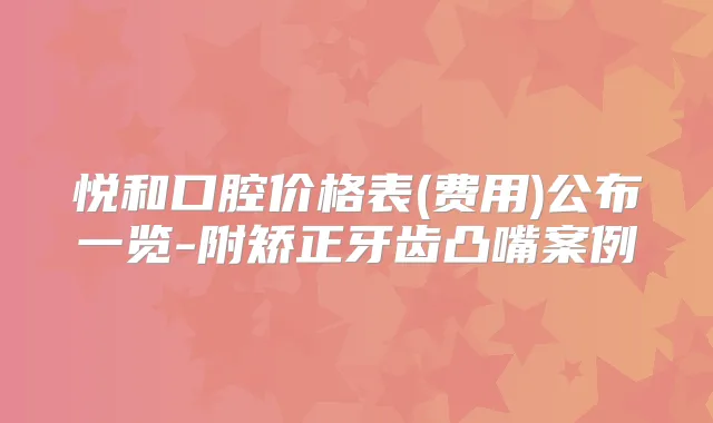 悦和口腔价格表(费用)公布一览-附矫正牙齿凸嘴案例