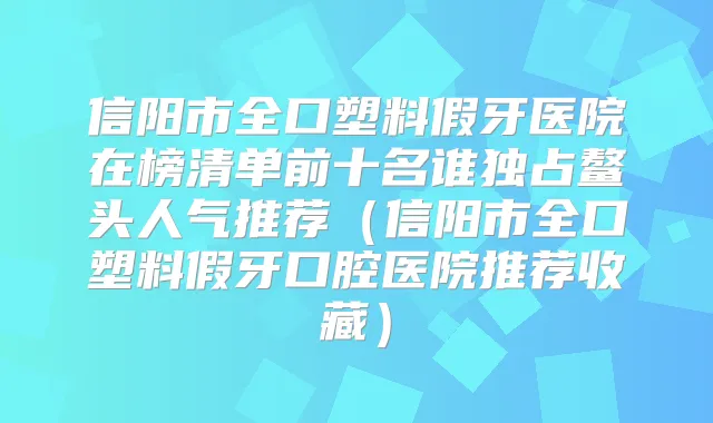 信阳市全口塑料假牙医院在榜清单前十名谁独占鳌头人气推荐（信阳市全口塑料假牙口腔医院推荐收藏）