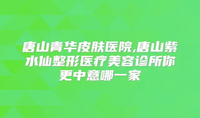 唐山青华皮肤医院,唐山紫水仙整形医疗美容诊所你更中意哪一家
