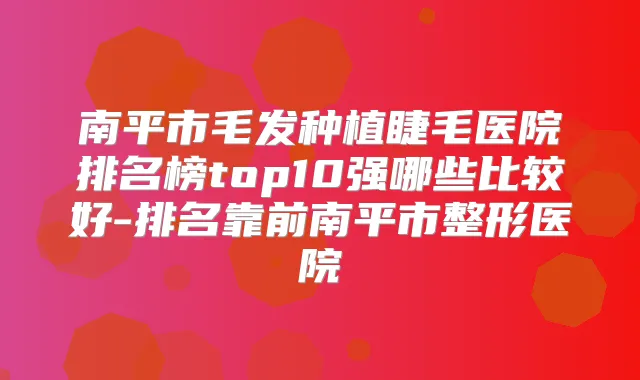 南平市毛发种植睫毛医院排名榜top10强哪些比较好-排名靠前南平市整形医院