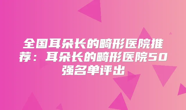 全国耳朵长的畸形医院推荐：耳朵长的畸形医院50强名单评出