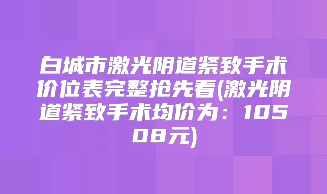 白城市激光阴道紧致手术价位表完整抢先看(激光阴道紧致手术均价为：10508元)