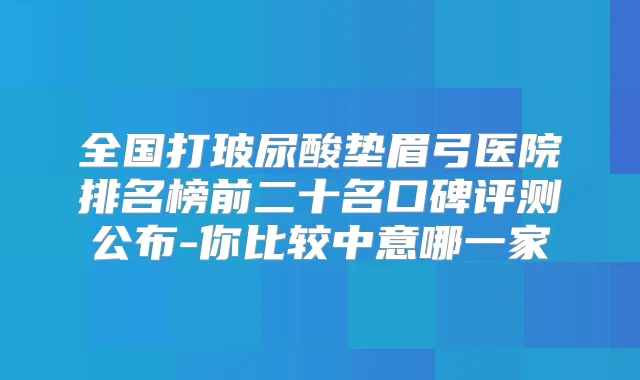 全国打玻尿酸垫眉弓医院排名榜前二十名口碑评测公布-你比较中意哪一家