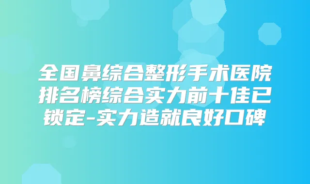 全国鼻综合整形手术医院排名榜综合实力前十佳已锁定-实力造就良好口碑