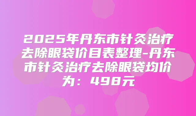 2025年丹东市针灸去除眼袋价目表整理-丹东市针灸去除眼袋均价为:498元