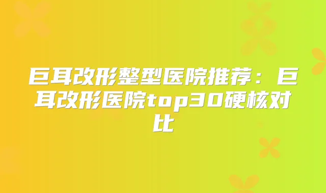 巨耳改形整型医院推荐:巨耳改形医院top30硬核对比
