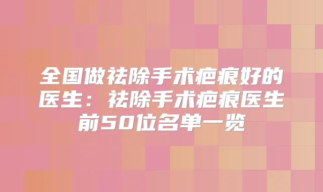 全国做祛除手术疤痕好的医生:祛除手术疤痕医生前50位名单一览