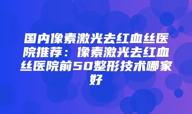 国内像素激光去红血丝医院推荐：像素激光去红血丝医院前50整形技术哪家好