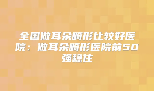 全国做耳朵畸形比较好医院:做耳朵畸形医院前50强稳住