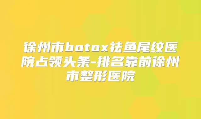 徐州市祛鱼尾纹医院占领头条-排名靠前徐州市整形医院