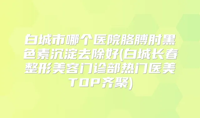 白城市哪个医院胳膊肘黑色素沉淀去除好(白城长春整形美容门诊部热门医美TOP齐聚)