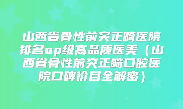 山西省骨性前突正畸医院排名op级高品质医美(山西省骨性前突正畸口腔医院口碑价目全解密)