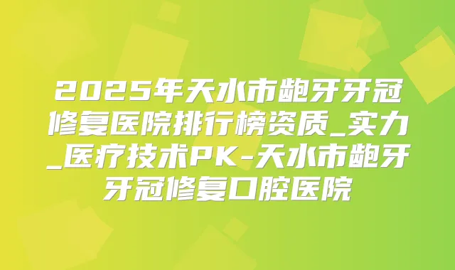 2025年天水市龅牙牙冠修复医院排行榜资质_实力_医疗技术PK-天水市龅牙牙冠修复口腔医院