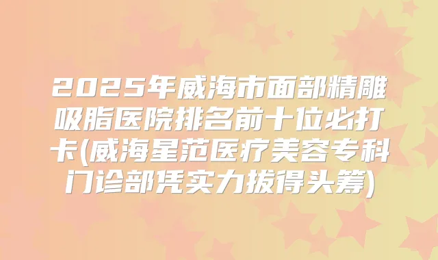 2025年威海市面部精雕吸脂医院排名前十位必打卡(威海星范医疗美容专科门诊部凭实力拔得头筹)