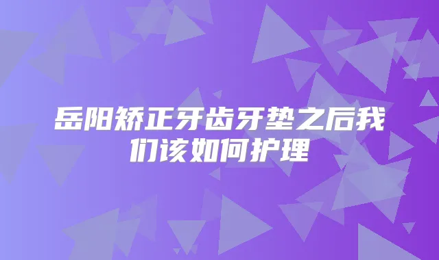岳阳矫正牙齿牙垫之后我们该如何护理