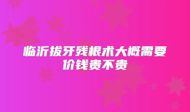 临沂拔牙残根术大概需要价钱贵不贵