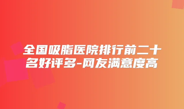 全国吸脂医院排行前二十名好评多-网友满意度高