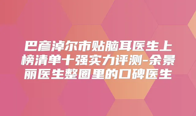 巴彦淖尔市贴脑耳医生上榜清单十强实力评测-余景丽医生整圈里的口碑医生