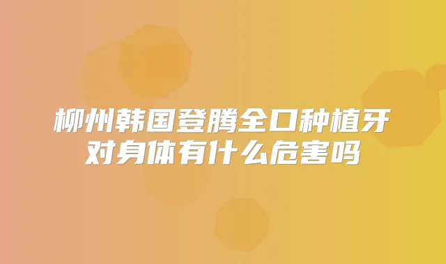 柳州韩国登腾全口种植牙对身体有什么危害吗