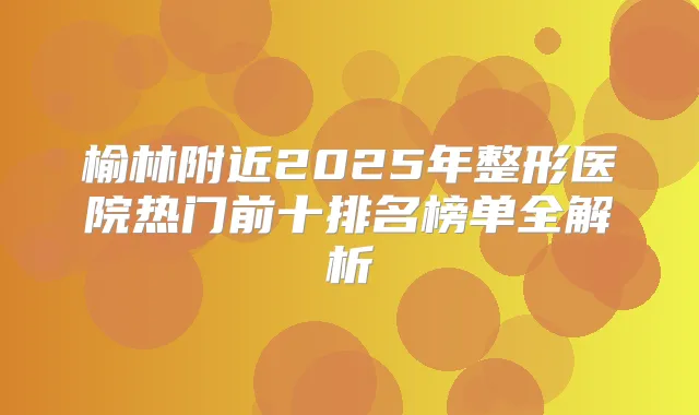 榆林附近2025年整形医院热门前十排名榜单全解析