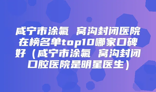 咸宁市涂氟 窝沟封闭医院在榜名单top10哪家口碑好(咸宁市涂氟 窝沟封闭口腔医院是明星医生)
