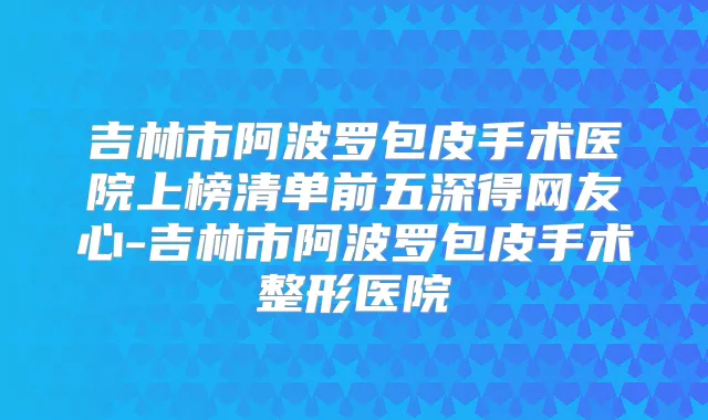吉林市阿波罗包皮手术医院上榜清单前五深得网友心-吉林市阿波罗包皮手术整形医院