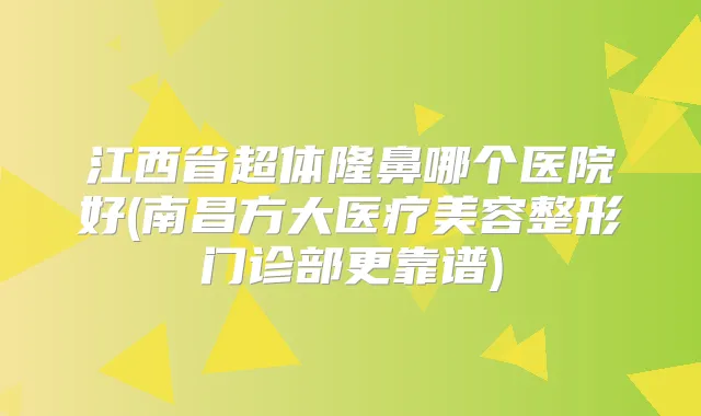 江西省超体隆鼻哪个医院好(南昌方大医疗美容整形门诊部更靠谱)