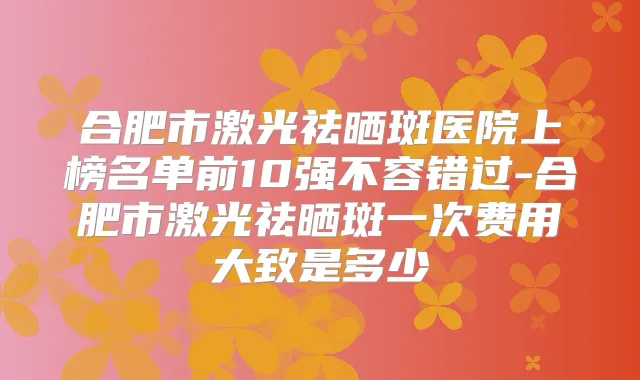 合肥市激光祛晒斑医院上榜名单前10强不容错过-合肥市激光祛晒斑一次费用大致是多少