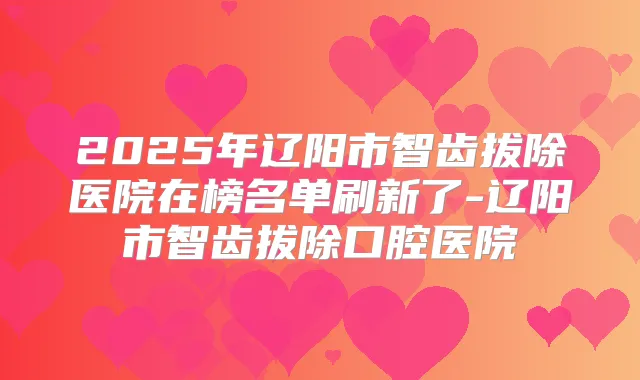 2025年辽阳市智齿拔除医院在榜名单刷新了-辽阳市智齿拔除口腔医院
