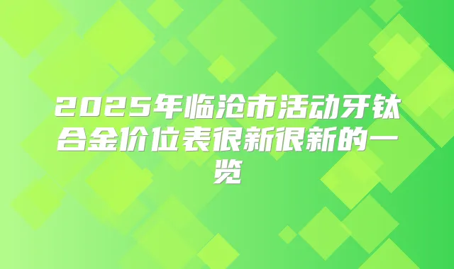 2025年临沧市活动牙钛合金价位表很新很新的一览