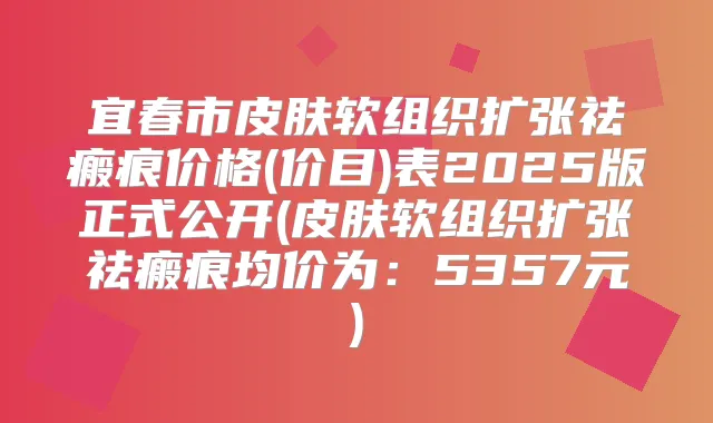 宜春市皮肤软组织扩张祛瘢痕价格(价目)表2025版正式公开(皮肤软组织扩张祛瘢痕均价为:5357元)