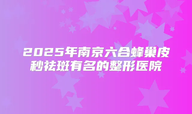 2025年南京六合蜂巢皮秒祛斑有名的整形医院