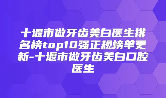 十堰市做牙齿美白医生排名榜top10强正规榜单更新-十堰市做牙齿美白口腔医生