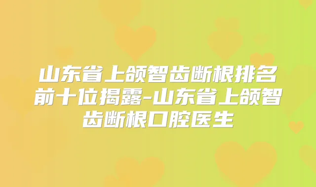 山东省上颌智齿断根排名前十位揭露-山东省上颌智齿断根口腔医生