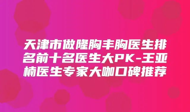天津市做隆胸丰胸医生排名前十名医生大PK-王亚楠医生专家大咖口碑推荐