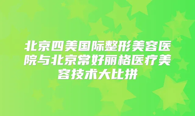 北京四美国际整形美容医院与北京常好丽格医疗美容技术大比拼