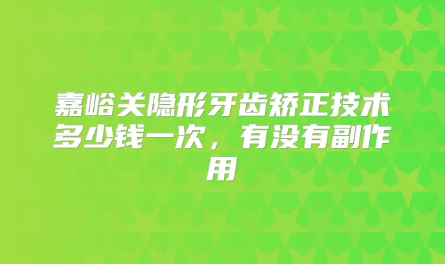 嘉峪关隐形牙齿矫正技术多少钱一次,有没有副作用