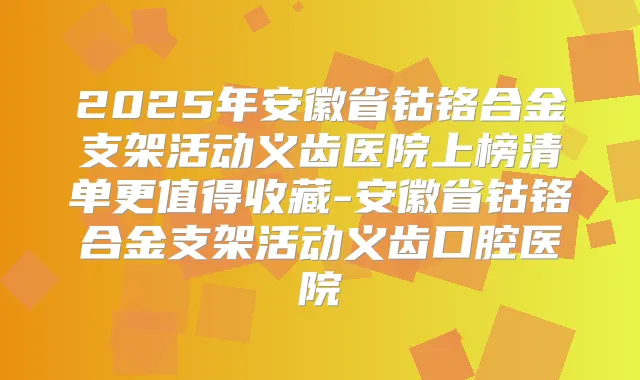 2025年安徽省钴铬合金支架活动义齿医院上榜清单更值得收藏-安徽省钴铬合金支架活动义齿口腔医院