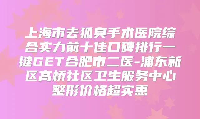 上海市去狐臭手术医院综合实力前十佳口碑排行一键GET合肥市二医-浦东新区高桥社区卫生服务中心整形价格超实惠