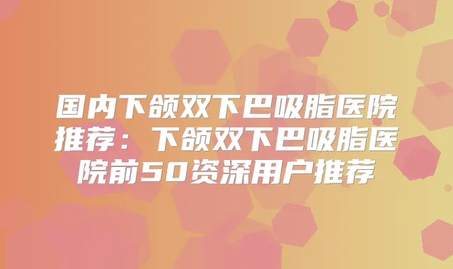 国内下颌双下巴吸脂医院推荐：下颌双下巴吸脂医院前50资深用户推荐