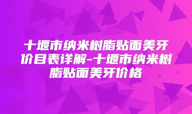 十堰市纳米树脂贴面美牙价目表详解-十堰市纳米树脂贴面美牙价格