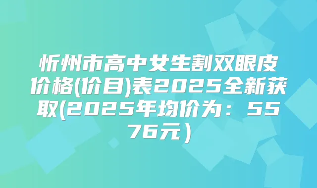 忻州市高中女生割双眼皮价格(价目)表2025全新获取(2025年均价为：5576元）