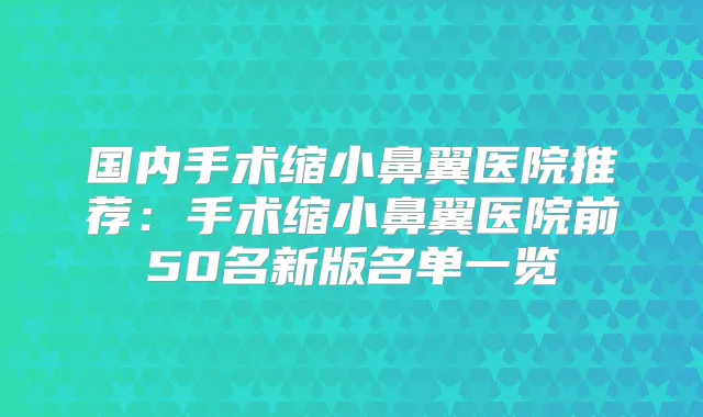国内手术缩小鼻翼医院推荐：手术缩小鼻翼医院前50名新版名单一览