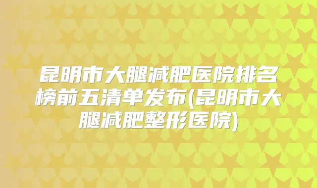 昆明市大腿减肥医院排名榜前五清单发布(昆明市大腿减肥整形医院)
