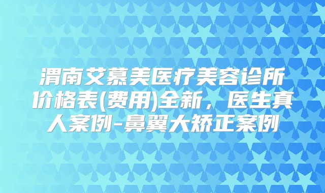 渭南艾慕美医疗美容诊所价格表(费用)全新,医生真人案例-鼻翼大矫正案例