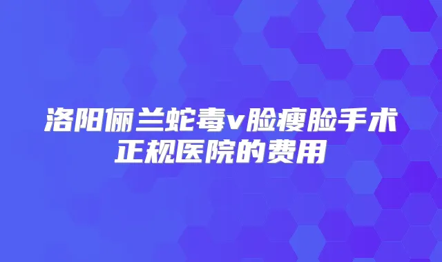 洛阳俪兰蛇毒v脸瘦脸手术正规医院的费用