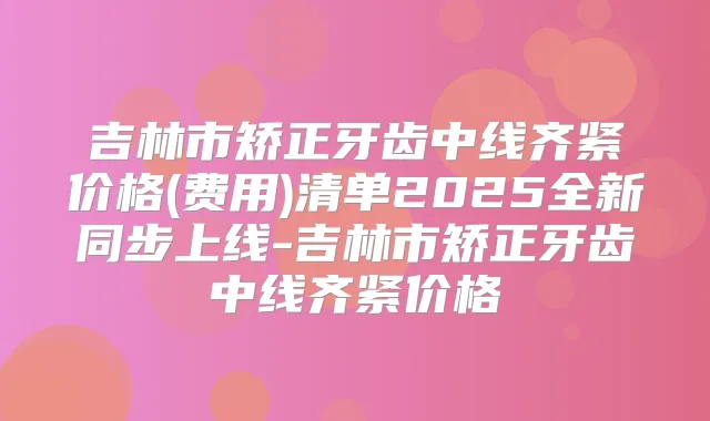 吉林市矫正牙齿中线齐紧价格(费用)清单2025全新同步上线-吉林市矫正牙齿中线齐紧价格