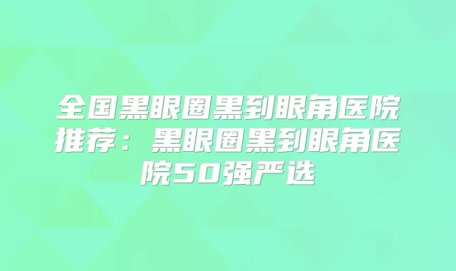 全国黑眼圈黑到眼角医院推荐：黑眼圈黑到眼角医院50强严选